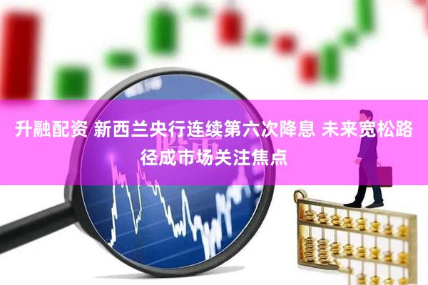 升融配资 新西兰央行连续第六次降息 未来宽松路径成市场关注焦点
