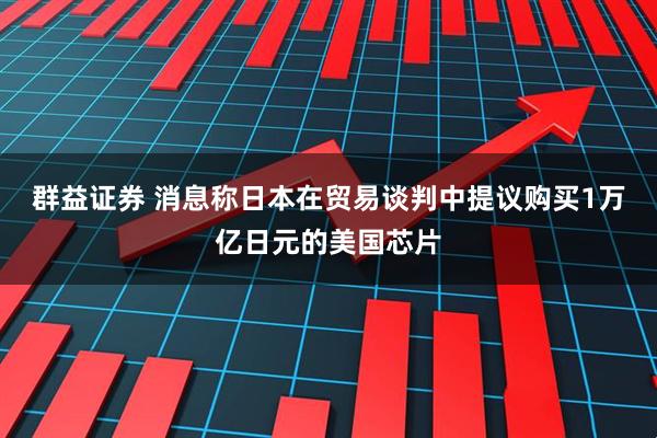群益证券 消息称日本在贸易谈判中提议购买1万亿日元的美国芯片