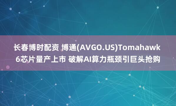 长春博时配资 博通(AVGO.US)Tomahawk 6芯片量产上市 破解AI算力瓶颈引巨头抢购