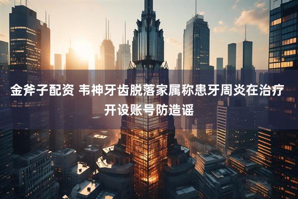 金斧子配资 韦神牙齿脱落家属称患牙周炎在治疗 开设账号防造谣