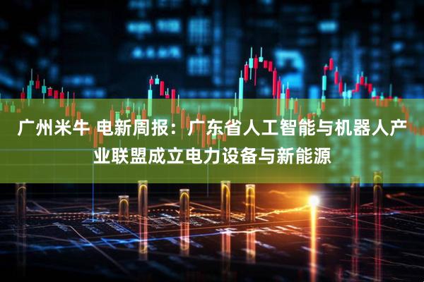 广州米牛 电新周报：广东省人工智能与机器人产业联盟成立电力设备与新能源