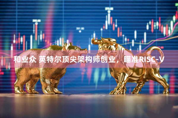 和业众 英特尔顶尖架构师创业，瞄准RISC-V