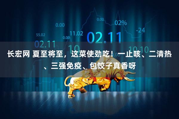 长宏网 夏至将至，这菜使劲吃！一止咳、二清热、三强免疫、包饺子真香呀