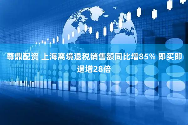 尊鼎配资 上海离境退税销售额同比增85% 即买即退增28倍