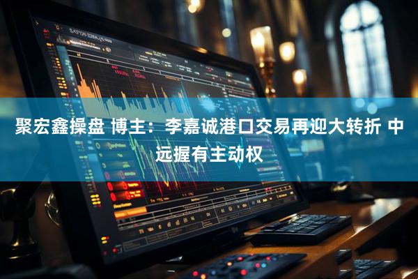 聚宏鑫操盘 博主：李嘉诚港口交易再迎大转折 中远握有主动权