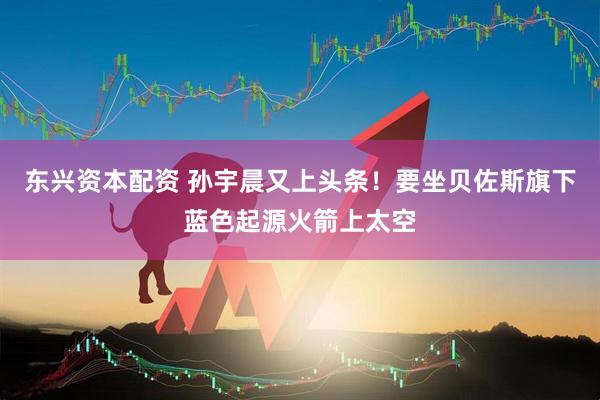 东兴资本配资 孙宇晨又上头条！要坐贝佐斯旗下蓝色起源火箭上太空
