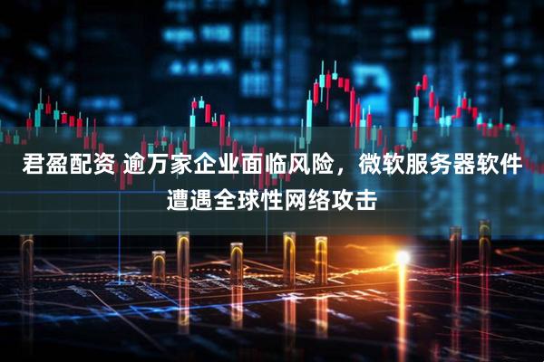 君盈配资 逾万家企业面临风险，微软服务器软件遭遇全球性网络攻击