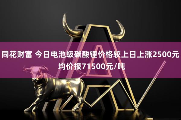 同花财富 今日电池级碳酸锂价格较上日上涨2500元 均价报71500元/吨