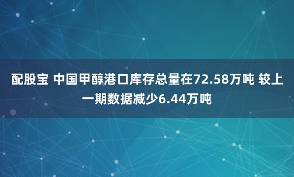 配股宝 中国甲醇港口库存总量在72.58万吨 较上一期数据减少6.44万吨