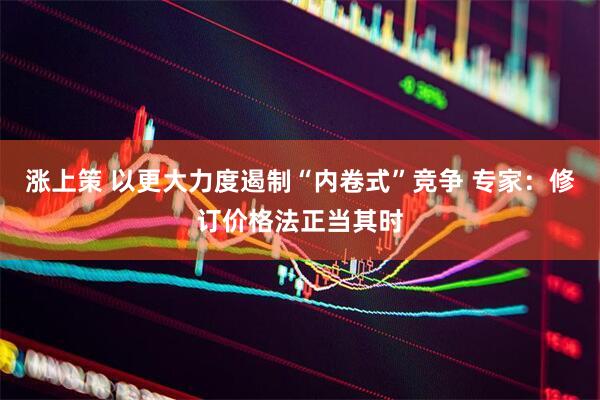 涨上策 以更大力度遏制“内卷式”竞争 专家：修订价格法正当其时