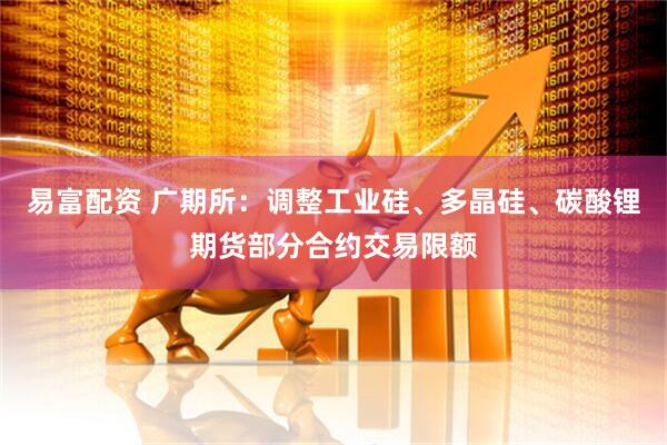 易富配资 广期所：调整工业硅、多晶硅、碳酸锂期货部分合约交易限额
