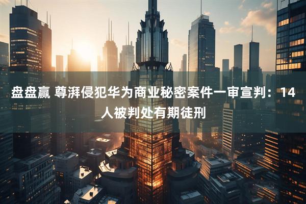 盘盘赢 尊湃侵犯华为商业秘密案件一审宣判：14人被判处有期徒刑