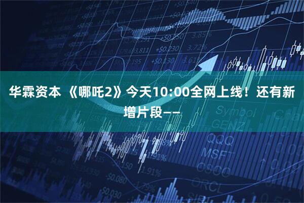 华霖资本 《哪吒2》今天10:00全网上线！还有新增片段——