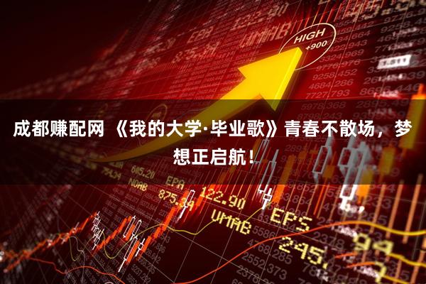 成都赚配网 《我的大学·毕业歌》青春不散场，梦想正启航！