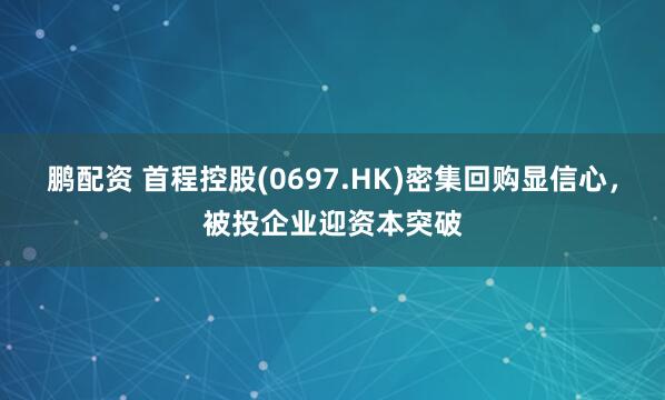 鹏配资 首程控股(0697.HK)密集回购显信心，被投企业迎资本突破