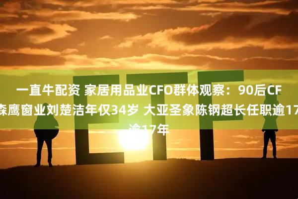 一直牛配资 家居用品业CFO群体观察：90后CFO森鹰窗业刘楚洁年仅34岁 大亚圣象陈钢超长任职逾17年