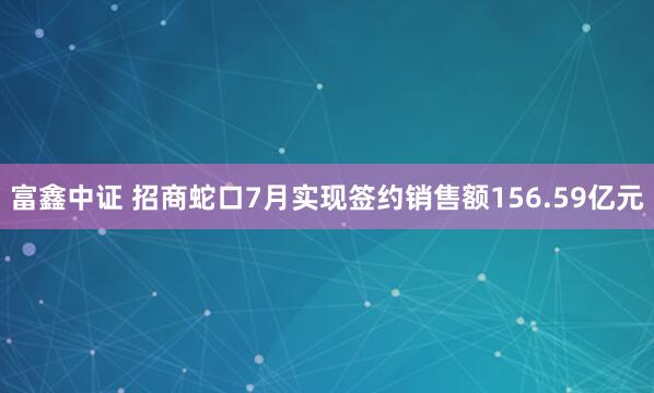 富鑫中证 招商蛇口7月实现签约销售额156.59亿元