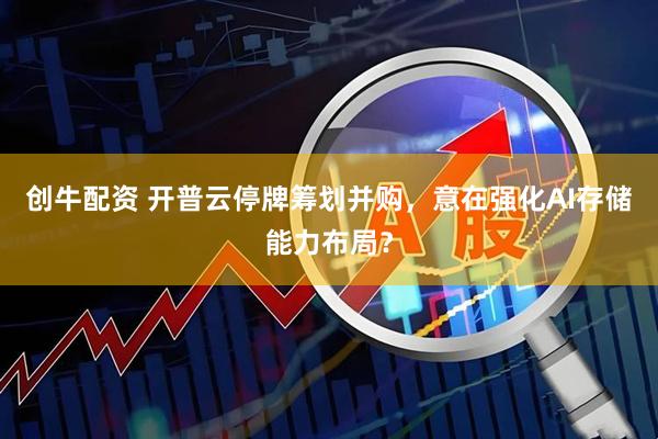 创牛配资 开普云停牌筹划并购，意在强化AI存储能力布局？