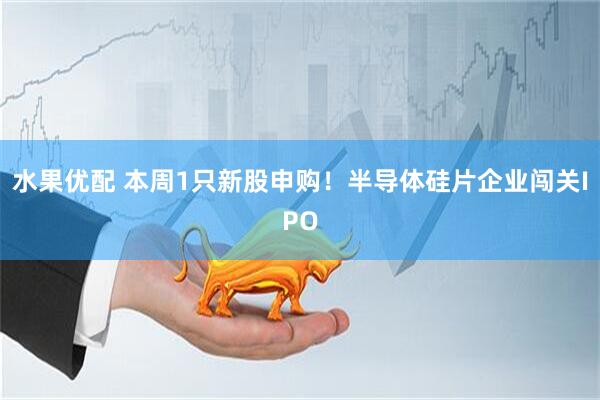 水果优配 本周1只新股申购！半导体硅片企业闯关IPO
