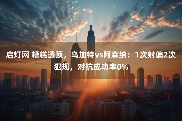 启灯网 糟糕透顶，乌加特vs阿森纳：1次射偏2次犯规，对抗成功率0%