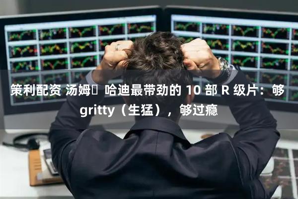 策利配资 汤姆・哈迪最带劲的 10 部 R 级片：够 gritty（生猛），够过瘾