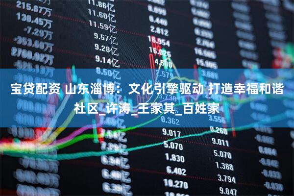 宝贷配资 山东淄博：文化引擎驱动 打造幸福和谐社区_许涛_王家其_百姓家