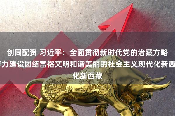 创同配资 习近平：全面贯彻新时代党的治藏方略 努力建设团结富裕文明和谐美丽的社会主义现代化新西藏