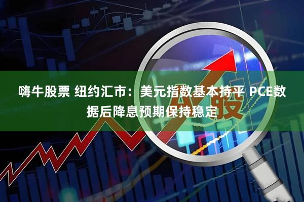 嗨牛股票 纽约汇市：美元指数基本持平 PCE数据后降息预期保持稳定