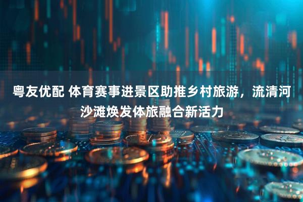 粤友优配 体育赛事进景区助推乡村旅游，流清河沙滩焕发体旅融合新活力