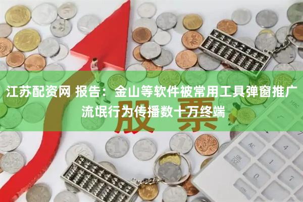 江苏配资网 报告：金山等软件被常用工具弹窗推广 流氓行为传播数十万终端