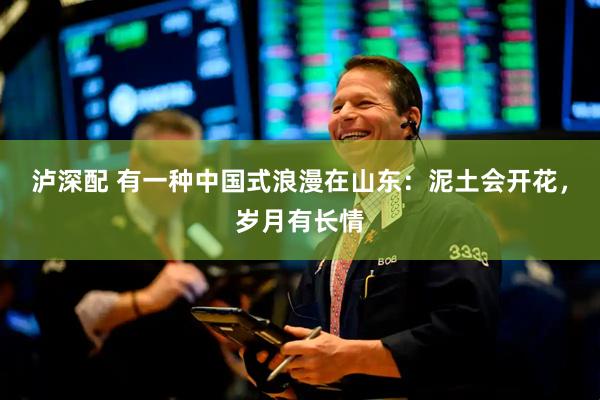 泸深配 有一种中国式浪漫在山东：泥土会开花，岁月有长情