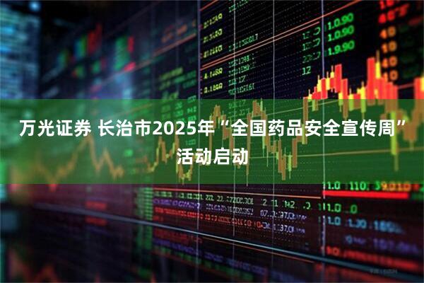 万光证券 长治市2025年“全国药品安全宣传周”活动启动