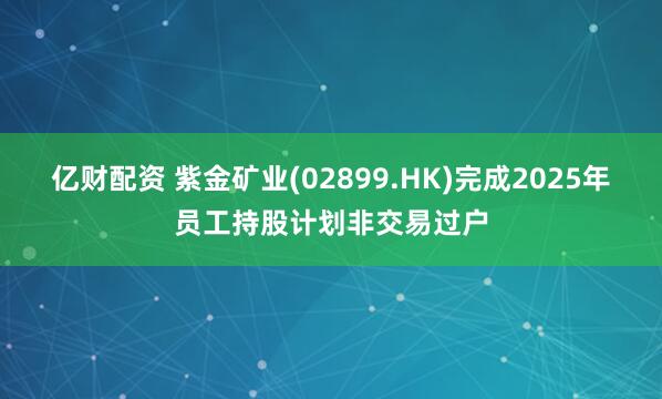 亿财配资 紫金矿业(02899.HK)完成2025年员工持股计划非交易过户