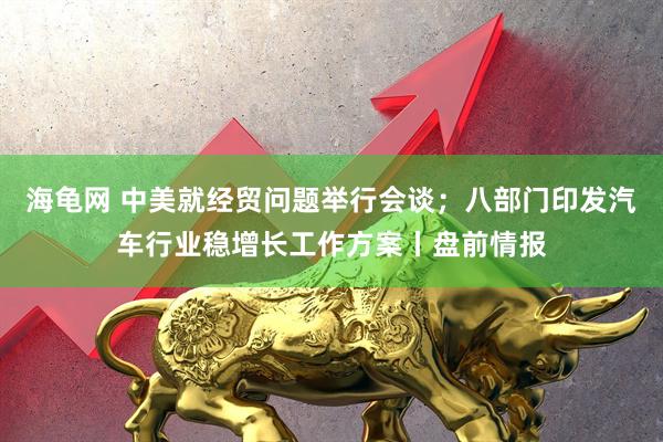 海龟网 中美就经贸问题举行会谈；八部门印发汽车行业稳增长工作方案丨盘前情报