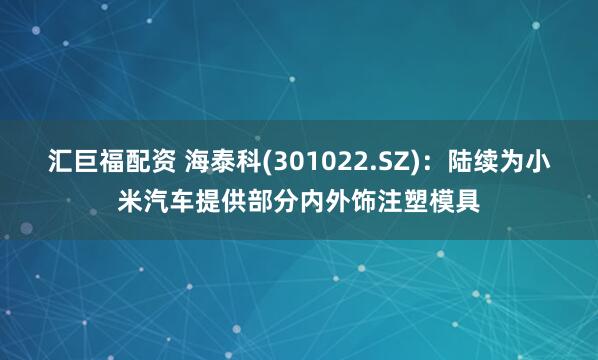 汇巨福配资 海泰科(301022.SZ)：陆续为小米汽车提供部分内外饰注塑模具