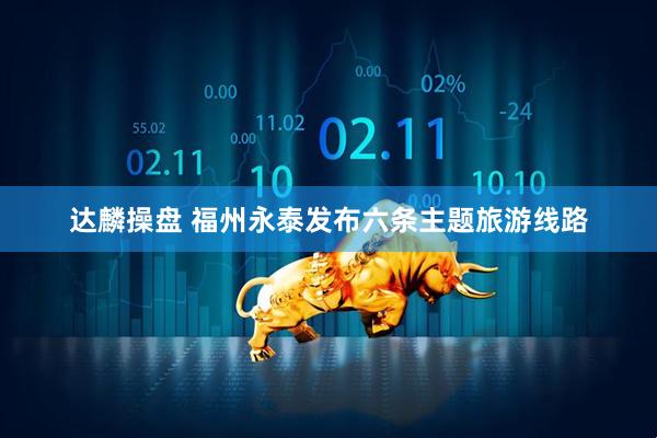 达麟操盘 福州永泰发布六条主题旅游线路