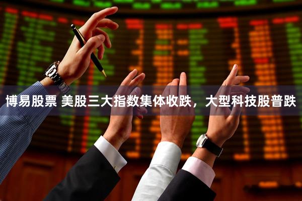 博易股票 美股三大指数集体收跌,大型科技股普跌