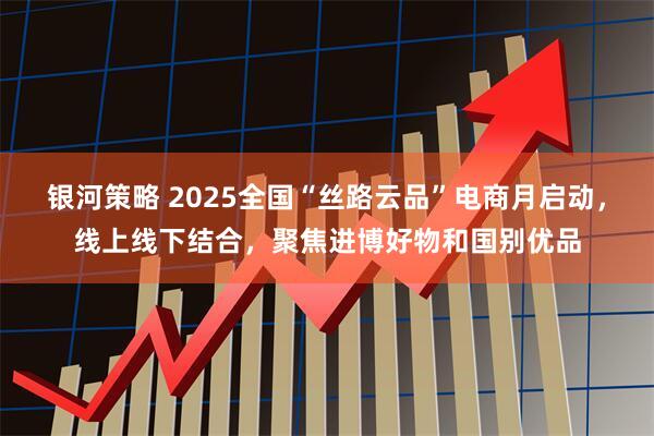 银河策略 2025全国“丝路云品”电商月启动，线上线下结合，聚焦进博好物和国别优品