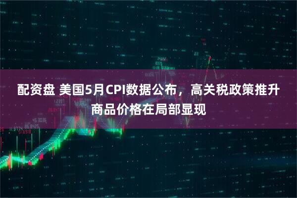 配资盘 美国5月CPI数据公布，高关税政策推升商品价格在局部显现