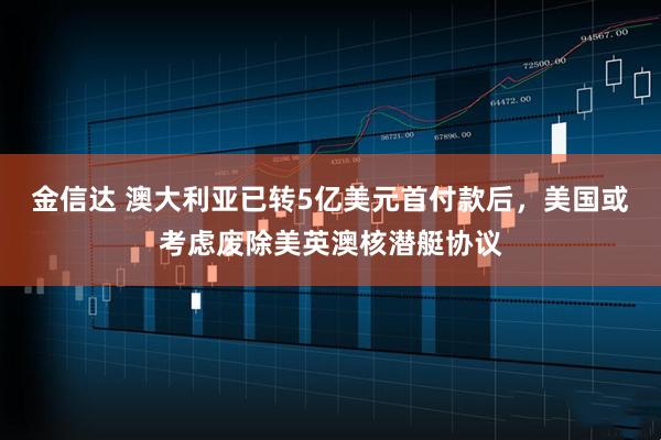 金信达 澳大利亚已转5亿美元首付款后，美国或考虑废除美英澳核潜艇协议