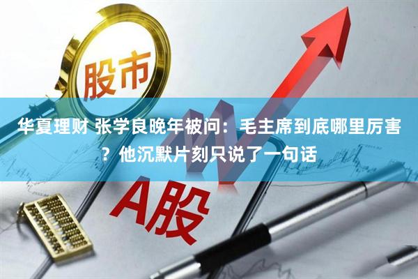 华夏理财 张学良晚年被问：毛主席到底哪里厉害？他沉默片刻只说了一句话