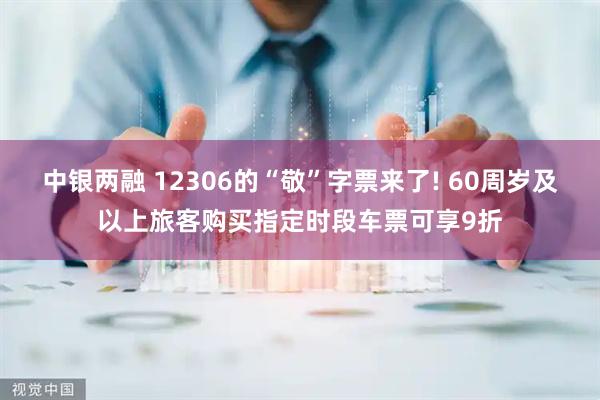 中银两融 12306的“敬”字票来了! 60周岁及以上旅客购买指定时段车票可享9折