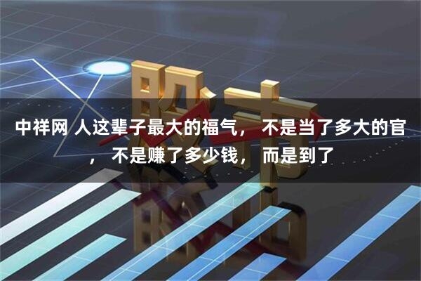 中祥网 人这辈子最大的福气, 不是当了多大的官, 不是赚了多少钱, 而是到了