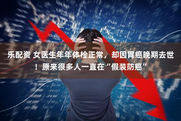 乐配资 女医生年年体检正常，却因胃癌晚期去世！原来很多人一直在“假装防癌”