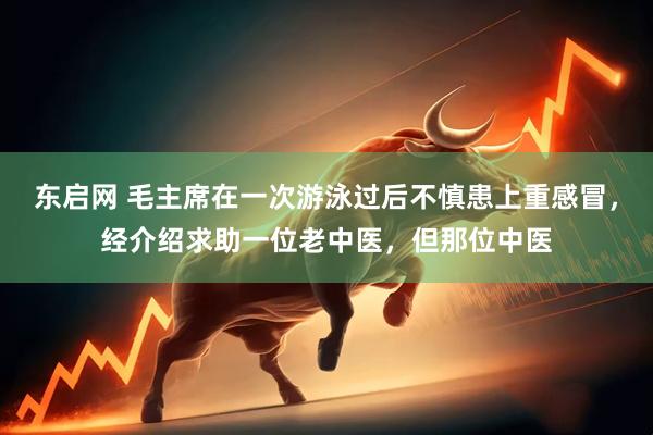 东启网 毛主席在一次游泳过后不慎患上重感冒，经介绍求助一位老中医，但那位中医